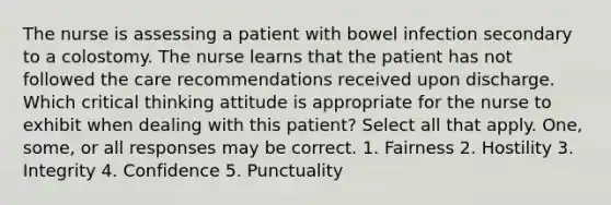 The nurse is assessing a patient with bowel infection secondary to a colostomy. The nurse learns that the patient has not followed the care recommendations received upon discharge. Which critical thinking attitude is appropriate for the nurse to exhibit when dealing with this patient? Select all that apply. One, some, or all responses may be correct. 1. Fairness 2. Hostility 3. Integrity 4. Confidence 5. Punctuality