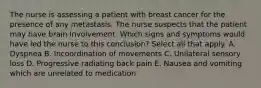 The nurse is assessing a patient with breast cancer for the presence of any metastasis. The nurse suspects that the patient may have brain involvement. Which signs and symptoms would have led the nurse to this conclusion? Select all that apply. A. Dyspnea B. Incoordination of movements C. Unilateral sensory loss D. Progressive radiating back pain E. Nausea and vomiting which are unrelated to medication