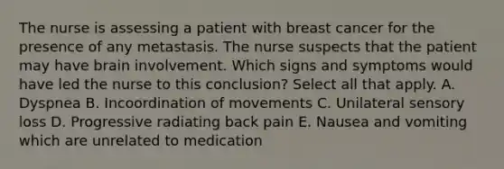 The nurse is assessing a patient with breast cancer for the presence of any metastasis. The nurse suspects that the patient may have brain involvement. Which signs and symptoms would have led the nurse to this conclusion? Select all that apply. A. Dyspnea B. Incoordination of movements C. Unilateral sensory loss D. Progressive radiating back pain E. Nausea and vomiting which are unrelated to medication