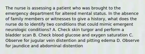 The nurse is assessing a patient who was brought to the emergency department for altered mental status. In the absence of family members or witnesses to give a history, what does the nurse do to identify two conditions that could mimic emergent neurologic conditions? A. Check skin turgor and perform a bladder scan B. Check blood glucose and oxygen saturation C. Observe for jugular vein distention and pitting edema D. Observe for jaundice and abdominal distention