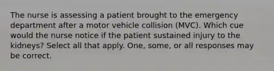 The nurse is assessing a patient brought to the emergency department after a motor vehicle collision (MVC). Which cue would the nurse notice if the patient sustained injury to the kidneys? Select all that apply. One, some, or all responses may be correct.