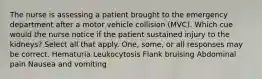 The nurse is assessing a patient brought to the emergency department after a motor vehicle collision (MVC). Which cue would the nurse notice if the patient sustained injury to the kidneys? Select all that apply. One, some, or all responses may be correct. Hematuria Leukocytosis Flank bruising Abdominal pain Nausea and vomiting