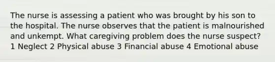 The nurse is assessing a patient who was brought by his son to the hospital. The nurse observes that the patient is malnourished and unkempt. What caregiving problem does the nurse suspect? 1 Neglect 2 Physical abuse 3 Financial abuse 4 Emotional abuse