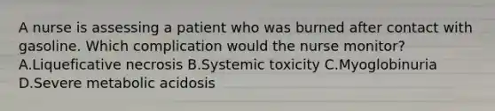 A nurse is assessing a patient who was burned after contact with gasoline. Which complication would the nurse monitor? A.Liqueficative necrosis B.Systemic toxicity C.Myoglobinuria D.Severe metabolic acidosis