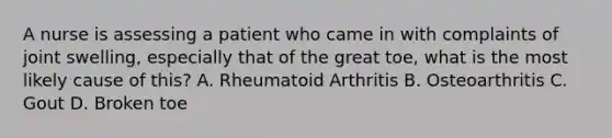 A nurse is assessing a patient who came in with complaints of joint swelling, especially that of the great toe, what is the most likely cause of this? A. Rheumatoid Arthritis B. Osteoarthritis C. Gout D. Broken toe