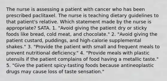 The nurse is assessing a patient with cancer who has been prescribed paclitaxel. The nurse is teaching dietary guidelines to that patient's relative. Which statement made by the nurse is appropriate? SATA. 1. "Avoid giving the patient dry or sticky foods like bread, cold meat, and chocolate." 2. "Avoid giving the patient custard, puddings, and high-calorie supplemental shakes." 3. "Provide the patient with small and frequent meals to prevent nutritional deficiency." 4. "Provide meals with plastic utensils if the patient complains of food having a metallic taste." 5. "Give the patient spicy-tasting foods because antineoplastic drugs may cause loss of taste sensation."