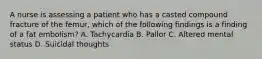 A nurse is assessing a patient who has a casted compound fracture of the femur, which of the following findings is a finding of a fat embolism? A. Tachycardia B. Pallor C. Altered mental status D. Suicidal thoughts