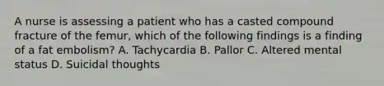 A nurse is assessing a patient who has a casted compound fracture of the femur, which of the following findings is a finding of a fat embolism? A. Tachycardia B. Pallor C. Altered mental status D. Suicidal thoughts