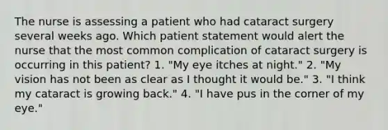 The nurse is assessing a patient who had cataract surgery several weeks ago. Which patient statement would alert the nurse that the most common complication of cataract surgery is occurring in this patient? 1. "My eye itches at night." 2. "My vision has not been as clear as I thought it would be." 3. "I think my cataract is growing back." 4. "I have pus in the corner of my eye."