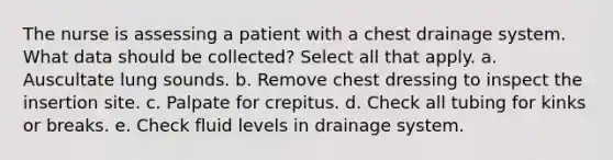 The nurse is assessing a patient with a chest drainage system. What data should be collected? Select all that apply. a. Auscultate lung sounds. b. Remove chest dressing to inspect the insertion site. c. Palpate for crepitus. d. Check all tubing for kinks or breaks. e. Check fluid levels in drainage system.