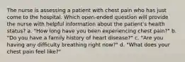 The nurse is assessing a patient with chest pain who has just come to the hospital. Which open-ended question will provide the nurse with helpful information about the patient's health status? a. "How long have you been experiencing chest pain?" b. "Do you have a family history of heart disease?" c. "Are you having any difficulty breathing right now?" d. "What does your chest pain feel like?"