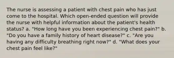 The nurse is assessing a patient with chest pain who has just come to the hospital. Which open-ended question will provide the nurse with helpful information about the patient's health status? a. "How long have you been experiencing chest pain?" b. "Do you have a family history of heart disease?" c. "Are you having any difficulty breathing right now?" d. "What does your chest pain feel like?"