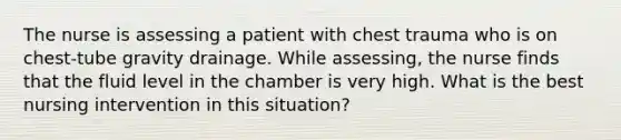 The nurse is assessing a patient with chest trauma who is on chest-tube gravity drainage. While assessing, the nurse finds that the fluid level in the chamber is very high. What is the best nursing intervention in this situation?