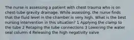 The nurse is assessing a patient with chest trauma who is on chest-tube gravity drainage. While assessing, the nurse finds that the fluid level in the chamber is very high. What is the best nursing intervention in this situation? 1 Applying the clamp to the tube 2 Retaping the tube connections 3 Lowering the water seal column 4 Releasing the high negativity valve