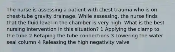 The nurse is assessing a patient with chest trauma who is on chest-tube gravity drainage. While assessing, the nurse finds that the fluid level in the chamber is very high. What is the best nursing intervention in this situation? 1 Applying the clamp to the tube 2 Retaping the tube connections 3 Lowering the water seal column 4 Releasing the high negativity valve