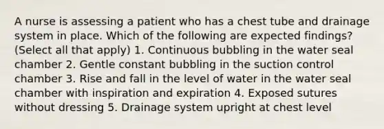 A nurse is assessing a patient who has a chest tube and drainage system in place. Which of the following are expected findings? (Select all that apply) 1. Continuous bubbling in the water seal chamber 2. Gentle constant bubbling in the suction control chamber 3. Rise and fall in the level of water in the water seal chamber with inspiration and expiration 4. Exposed sutures without dressing 5. Drainage system upright at chest level