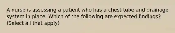 A nurse is assessing a patient who has a chest tube and drainage system in place. Which of the following are expected findings? (Select all that apply)