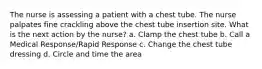 The nurse is assessing a patient with a chest tube. The nurse palpates fine crackling above the chest tube insertion site. What is the next action by the nurse? a. Clamp the chest tube b. Call a Medical Response/Rapid Response c. Change the chest tube dressing d. Circle and time the area