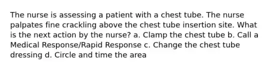 The nurse is assessing a patient with a chest tube. The nurse palpates fine crackling above the chest tube insertion site. What is the next action by the nurse? a. Clamp the chest tube b. Call a Medical Response/Rapid Response c. Change the chest tube dressing d. Circle and time the area