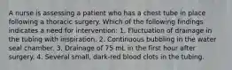 A nurse is assessing a patient who has a chest tube in place following a thoracic surgery. Which of the following findings indicates a need for intervention: 1. Fluctuation of drainage in the tubing with inspiration. 2. Continuous bubbling in the water seal chamber. 3. Drainage of 75 mL in the first hour after surgery. 4. Several small, dark-red blood clots in the tubing.