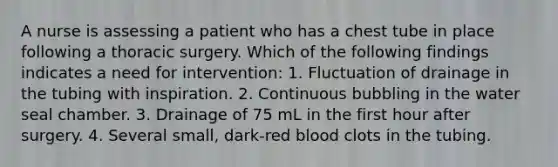 A nurse is assessing a patient who has a chest tube in place following a thoracic surgery. Which of the following findings indicates a need for intervention: 1. Fluctuation of drainage in the tubing with inspiration. 2. Continuous bubbling in the water seal chamber. 3. Drainage of 75 mL in the first hour after surgery. 4. Several small, dark-red blood clots in the tubing.