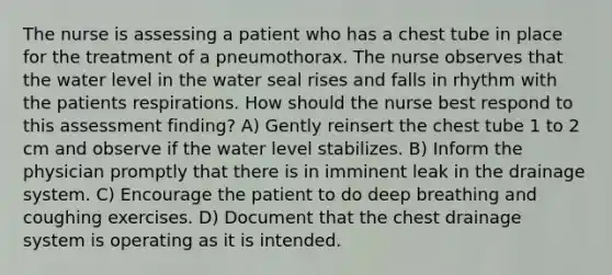 The nurse is assessing a patient who has a chest tube in place for the treatment of a pneumothorax. The nurse observes that the water level in the water seal rises and falls in rhythm with the patients respirations. How should the nurse best respond to this assessment finding? A) Gently reinsert the chest tube 1 to 2 cm and observe if the water level stabilizes. B) Inform the physician promptly that there is in imminent leak in the drainage system. C) Encourage the patient to do deep breathing and coughing exercises. D) Document that the chest drainage system is operating as it is intended.