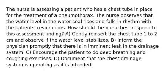 The nurse is assessing a patient who has a chest tube in place for the treatment of a pneumothorax. The nurse observes that the water level in the water seal rises and falls in rhythm with the patients' respirations. How should the nurse best respond to this assessment finding? A) Gently reinsert the chest tube 1 to 2 cm and observe if the water level stabilizes. B) Inform the physician promptly that there is in imminent leak in the drainage system. C) Encourage the patient to do deep breathing and coughing exercises. D) Document that the chest drainage system is operating as it is intended.