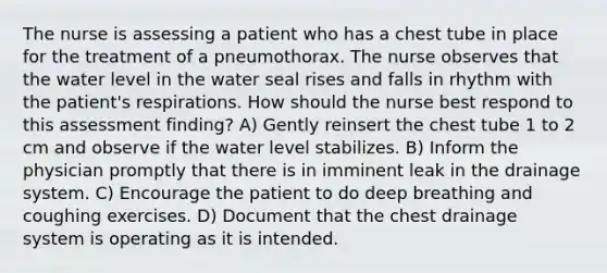 The nurse is assessing a patient who has a chest tube in place for the treatment of a pneumothorax. The nurse observes that the water level in the water seal rises and falls in rhythm with the patient's respirations. How should the nurse best respond to this assessment finding? A) Gently reinsert the chest tube 1 to 2 cm and observe if the water level stabilizes. B) Inform the physician promptly that there is in imminent leak in the drainage system. C) Encourage the patient to do deep breathing and coughing exercises. D) Document that the chest drainage system is operating as it is intended.