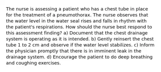 The nurse is assessing a patient who has a chest tube in place for the treatment of a pneumothorax. The nurse observes that the water level in the water seal rises and falls in rhythm with the patient's respirations. How should the nurse best respond to this assessment finding? a) Document that the chest drainage system is operating as it is intended. b) Gently reinsert the chest tube 1 to 2 cm and observe if the water level stabilizes. c) Inform the physician promptly that there is in imminent leak in the drainage system. d) Encourage the patient to do deep breathing and coughing exercises.