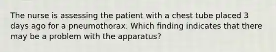 The nurse is assessing the patient with a chest tube placed 3 days ago for a pneumothorax. Which finding indicates that there may be a problem with the apparatus?