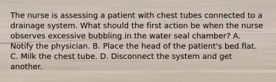 The nurse is assessing a patient with chest tubes connected to a drainage system. What should the first action be when the nurse observes excessive bubbling in the water seal chamber? A. Notify the physician. B. Place the head of the patient's bed flat. C. Milk the chest tube. D. Disconnect the system and get another.