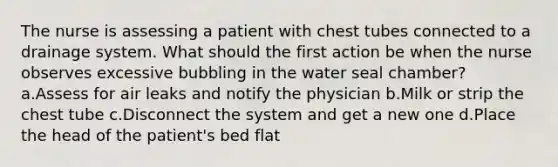 The nurse is assessing a patient with chest tubes connected to a drainage system. What should the first action be when the nurse observes excessive bubbling in the water seal chamber? a.Assess for air leaks and notify the physician b.Milk or strip the chest tube c.Disconnect the system and get a new one d.Place the head of the patient's bed flat