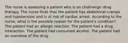 The nurse is assessing a patient who is on cholinergic drug therapy. The nurse finds that the patient has abdominal cramps and hypotension and is at risk of cardiac arrest. According to the nurse, what is the possible reason for the patient's condition? The patient had an allergic reaction. The patient had a drug interaction. The patient had consumed alcohol. The patient had an overdose of the drug