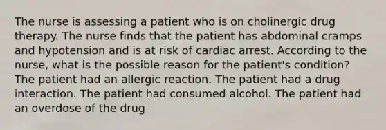 The nurse is assessing a patient who is on cholinergic drug therapy. The nurse finds that the patient has abdominal cramps and hypotension and is at risk of cardiac arrest. According to the nurse, what is the possible reason for the patient's condition? The patient had an allergic reaction. The patient had a drug interaction. The patient had consumed alcohol. The patient had an overdose of the drug