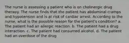 The nurse is assessing a patient who is on cholinergic drug therapy. The nurse finds that the patient has abdominal cramps and hypotension and is at risk of cardiac arrest. According to the nurse, what is the possible reason for the patient's condition? a. The patient had an allergic reaction. b. The patient had a drug interaction. c. The patient had consumed alcohol. d. The patient had an overdose of the drug