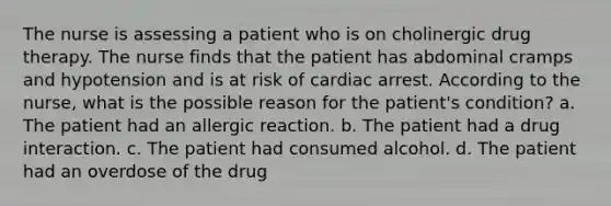 The nurse is assessing a patient who is on cholinergic drug therapy. The nurse finds that the patient has abdominal cramps and hypotension and is at risk of cardiac arrest. According to the nurse, what is the possible reason for the patient's condition? a. The patient had an allergic reaction. b. The patient had a drug interaction. c. The patient had consumed alcohol. d. The patient had an overdose of the drug