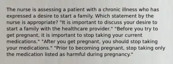 The nurse is assessing a patient with a chronic illness who has expressed a desire to start a family. Which statement by the nurse is appropriate? "It is important to discuss your desire to start a family with the healthcare provider." "Before you try to get pregnant, it is important to stop taking your current medications." "After you get pregnant, you should stop taking your medications." "Prior to becoming pregnant, stop taking only the medication listed as harmful during pregnancy."