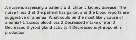 A nurse is assessing a patient with chronic kidney disease. The nurse finds that the patient has pallor, and the blood reports are suggestive of anemia. What could be the most likely cause of anemia? 1 Excess blood loss 2 Decreased intake of iron 3 Decreased thyroid gland activity 4 Decreased erythropoietin production