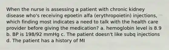 When the nurse is assessing a patient with chronic kidney disease who's receiving epoetin alfa (erythropoietin) injections, which finding most indicates a need to talk with the health care provider before giving the medication? a. hemoglobin level is 8.9 b. BP is 198/92 mmHg c. The patient doesn't like subq injections d. The patient has a history of MI