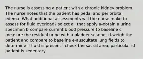 The nurse is assessing a patient with a chronic kidney problem. The nurse notes that the patient has pedal and periorbital edema. What additional assessments will the nurse make to assess for fluid overload? select all that apply a-obtain a urine specimen b-compare current blood pressure to baseline c-measure the residual urine with a bladder scanner d-weigh the patient and compare to baseline e-auscultate lung fields to determine if fluid is present f-check the sacral area, particular id patient is sedentary