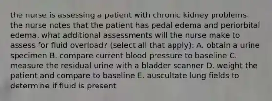 the nurse is assessing a patient with chronic kidney problems. the nurse notes that the patient has pedal edema and periorbital edema. what additional assessments will the nurse make to assess for fluid overload? (select all that apply): A. obtain a urine specimen B. compare current blood pressure to baseline C. measure the residual urine with a bladder scanner D. weight the patient and compare to baseline E. auscultate lung fields to determine if fluid is present