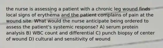 the nurse is assessing a patient with a chronic leg wound finds local signs of erythema and the patient complains of pain at the wound site. What would the nurse anticipate being ordered to assess the patient's systemic response? A) serum protein analysis B) WBC count and differential C) punch biopsy of center of wound D) cultural and sensitivity of wound