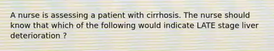 A nurse is assessing a patient with cirrhosis. The nurse should know that which of the following would indicate LATE stage liver deterioration ?