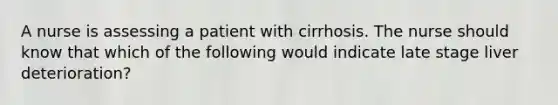 A nurse is assessing a patient with cirrhosis. The nurse should know that which of the following would indicate late stage liver deterioration?