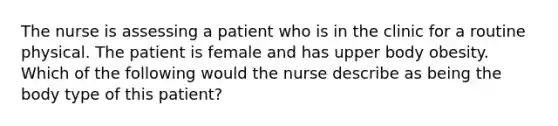 The nurse is assessing a patient who is in the clinic for a routine physical. The patient is female and has upper body obesity. Which of the following would the nurse describe as being the body type of this patient?