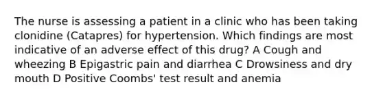 The nurse is assessing a patient in a clinic who has been taking clonidine (Catapres) for hypertension. Which findings are most indicative of an adverse effect of this drug? A Cough and wheezing B Epigastric pain and diarrhea C Drowsiness and dry mouth D Positive Coombs' test result and anemia