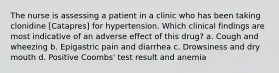 The nurse is assessing a patient in a clinic who has been taking clonidine [Catapres] for hypertension. Which clinical findings are most indicative of an adverse effect of this drug? a. Cough and wheezing b. Epigastric pain and diarrhea c. Drowsiness and dry mouth d. Positive Coombs' test result and anemia