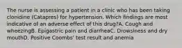 The nurse is assessing a patient in a clinic who has been taking clonidine (Catapres) for hypertension. Which findings are most indicative of an adverse effect of this drug?A. Cough and wheezingB. Epigastric pain and diarrheaC. Drowsiness and dry mouthD. Positive Coombs' test result and anemia