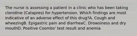 The nurse is assessing a patient in a clinic who has been taking clonidine (Catapres) for hypertension. Which findings are most indicative of an adverse effect of this drug?A. Cough and wheezingB. Epigastric pain and diarrheaC. Drowsiness and dry mouthD. Positive Coombs' test result and anemia