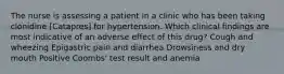 The nurse is assessing a patient in a clinic who has been taking clonidine [Catapres] for hypertension. Which clinical findings are most indicative of an adverse effect of this drug? Cough and wheezing Epigastric pain and diarrhea Drowsiness and dry mouth Positive Coombs' test result and anemia